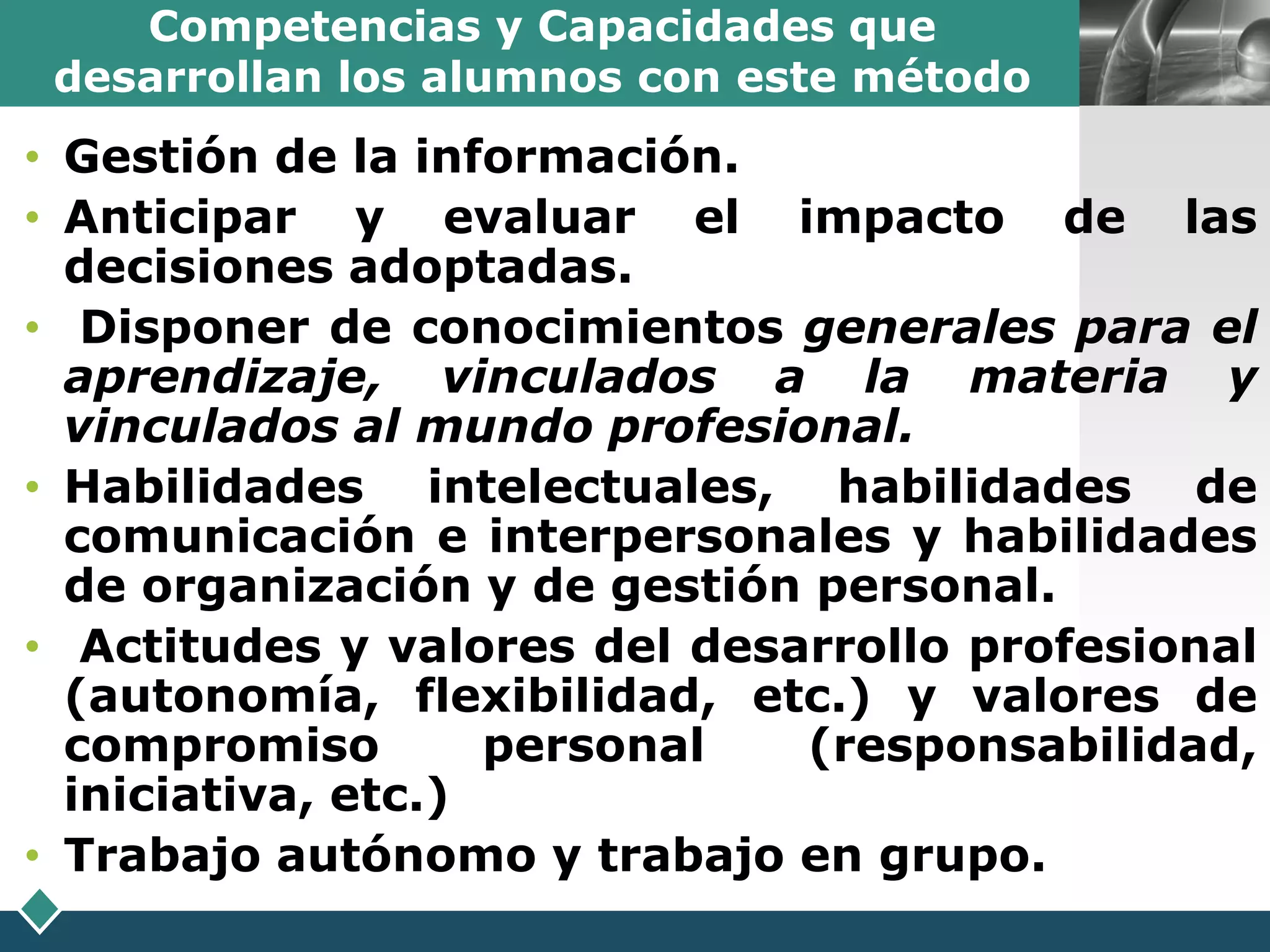 Competencias y Capacidades que
 desarrollan los alumnos con este método   LOGO

• Gestión de la información.
• Anticipar y evaluar el impacto de las
  decisiones adoptadas.
• Disponer de conocimientos generales para el
  aprendizaje, vinculados a la materia y
  vinculados al mundo profesional.
• Habilidades intelectuales, habilidades de
  comunicación e interpersonales y habilidades
  de organización y de gestión personal.
• Actitudes y valores del desarrollo profesional
  (autonomía, flexibilidad, etc.) y valores de
  compromiso        personal  (responsabilidad,
  iniciativa, etc.)
• Trabajo autónomo y trabajo en grupo.
 