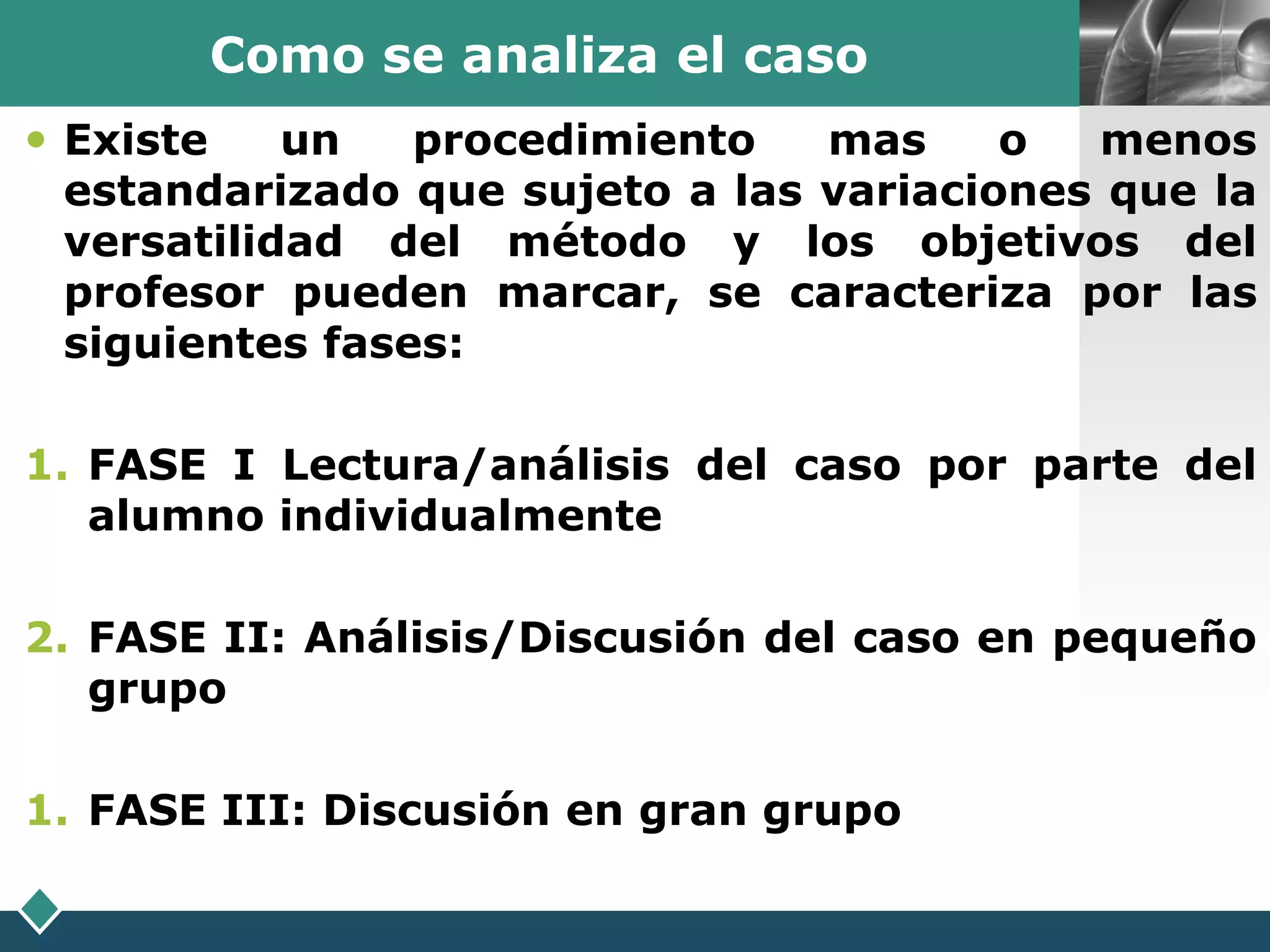 Como se analiza el caso                LOGO

 Existe    un   procedimiento   mas     o  menos
  estandarizado que sujeto a las variaciones que la
  versatilidad del método y los objetivos del
  profesor pueden marcar, se caracteriza por las
  siguientes fases:

1. FASE I Lectura/análisis del caso por parte del
   alumno individualmente

2. FASE II: Análisis/Discusión del caso en pequeño
   grupo

1. FASE III: Discusión en gran grupo
 