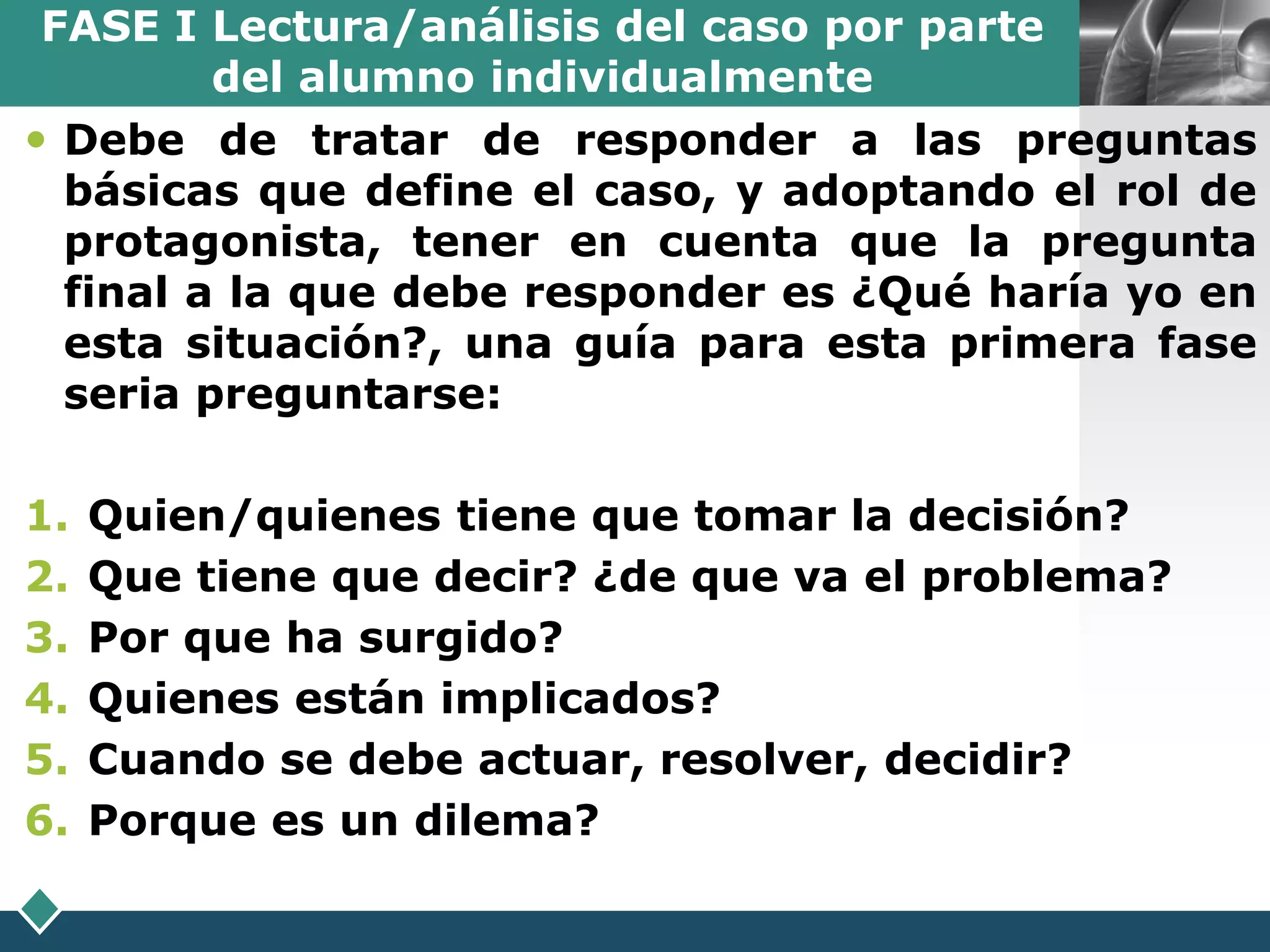 FASE I Lectura/análisis del caso por parte
         del alumno individualmente            LOGO

 Debe de tratar de responder a las preguntas
  básicas que define el caso, y adoptando el rol de
  protagonista, tener en cuenta que la pregunta
  final a la que debe responder es ¿Qué haría yo en
  esta situación?, una guía para esta primera fase
  seria preguntarse:

1.   Quien/quienes tiene que tomar la decisión?
2.   Que tiene que decir? ¿de que va el problema?
3.   Por que ha surgido?
4.   Quienes están implicados?
5.   Cuando se debe actuar, resolver, decidir?
6.   Porque es un dilema?
 