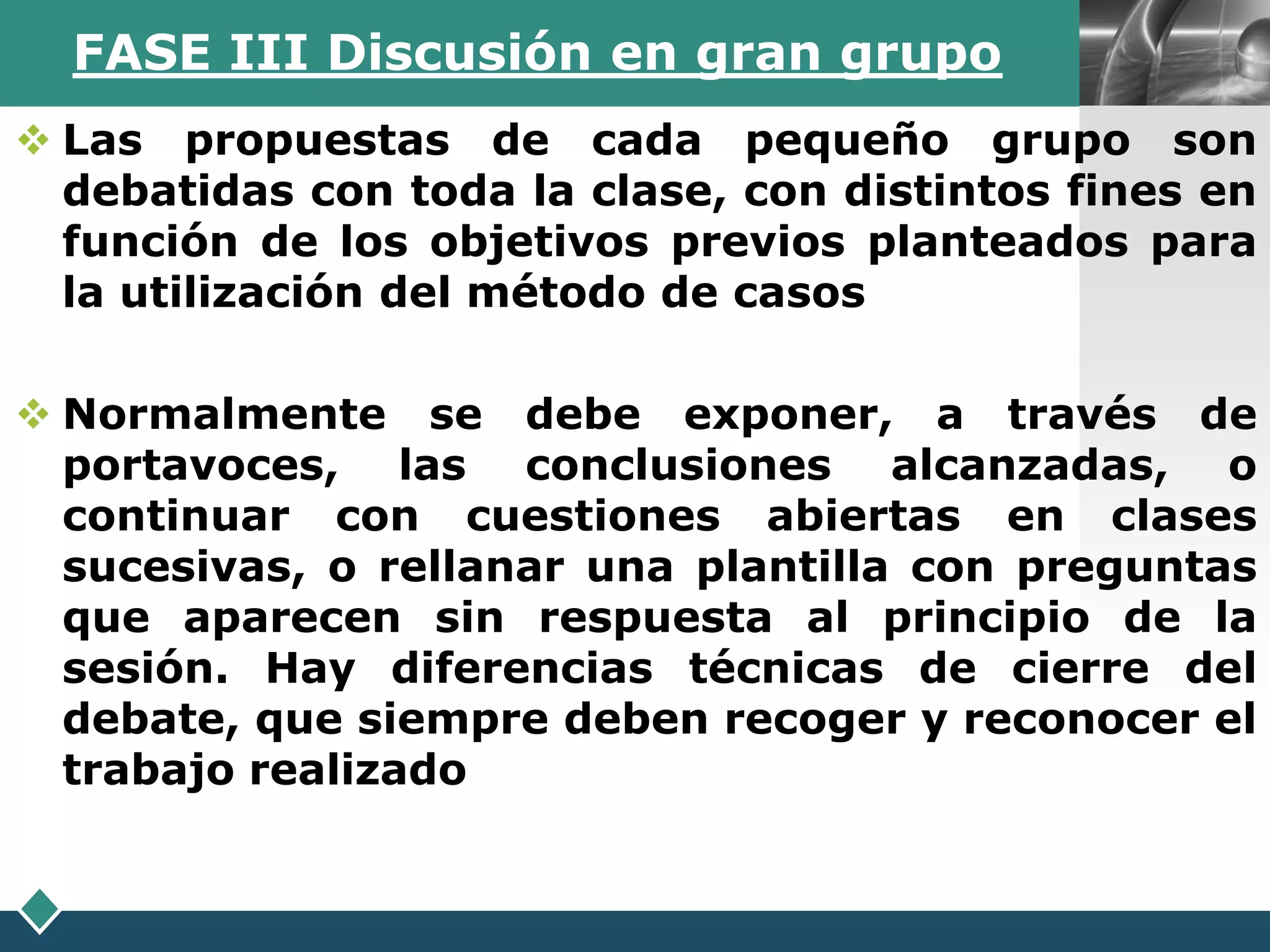 FASE III Discusión en gran grupo              LOGO

 Las propuestas de cada pequeño grupo son
  debatidas con toda la clase, con distintos fines en
  función de los objetivos previos planteados para
  la utilización del método de casos

 Normalmente se debe exponer, a través de
  portavoces, las conclusiones alcanzadas, o
  continuar con cuestiones abiertas en clases
  sucesivas, o rellanar una plantilla con preguntas
  que aparecen sin respuesta al principio de la
  sesión. Hay diferencias técnicas de cierre del
  debate, que siempre deben recoger y reconocer el
  trabajo realizado
 