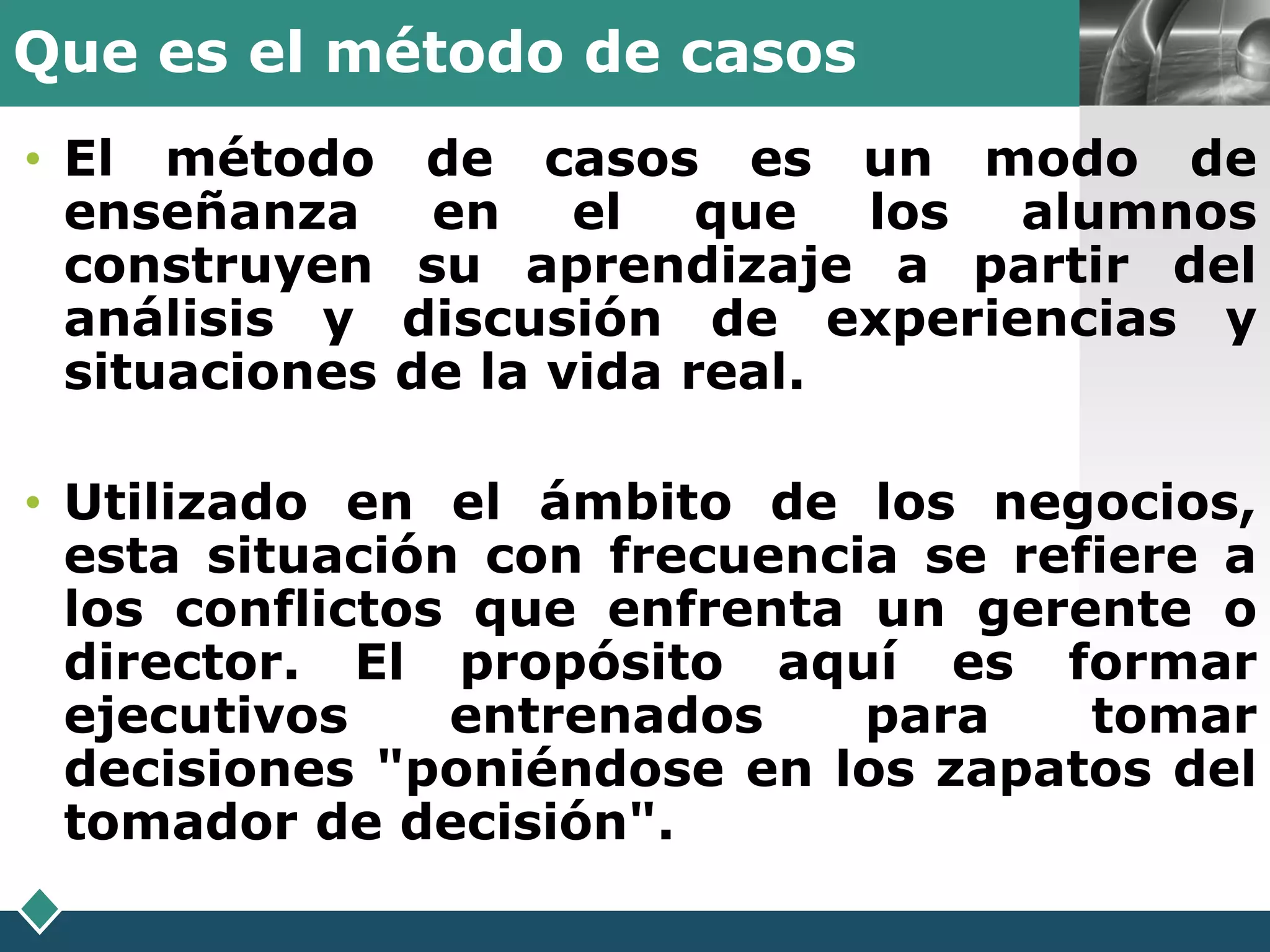 Que es el método de casos               LOGO

• El método      de casos es un modo de
  enseñanza       en el que los alumnos
  construyen     su aprendizaje a partir del
  análisis y    discusión de experiencias y
  situaciones   de la vida real.

• Utilizado en el ámbito de los negocios,
  esta situación con frecuencia se refiere a
  los conflictos que enfrenta un gerente o
  director. El propósito aquí es formar
  ejecutivos    entrenados    para    tomar
  decisiones "poniéndose en los zapatos del
  tomador de decisión".
 