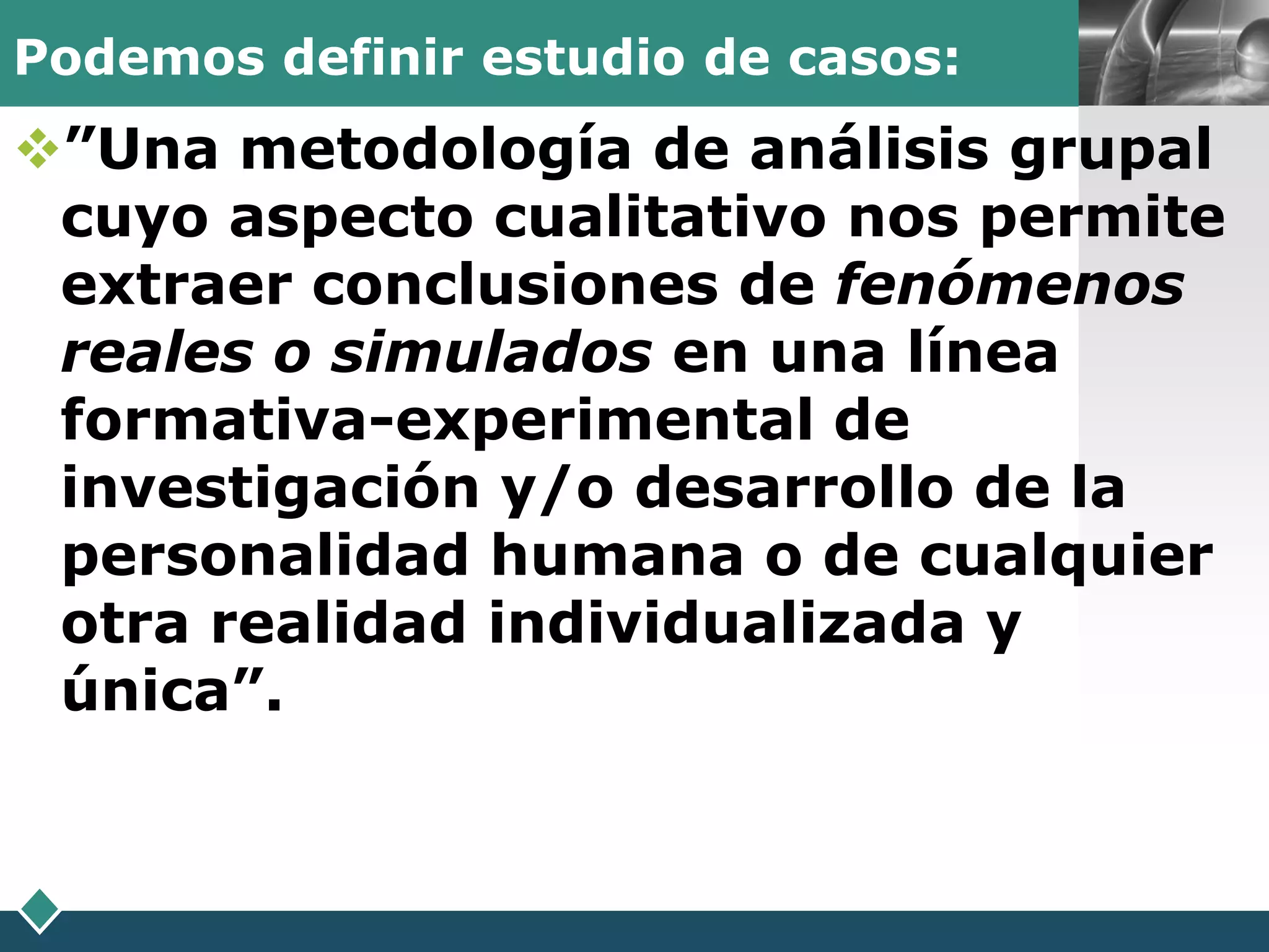 Podemos definir estudio de casos:   LOGO

”Una metodología de análisis grupal
 cuyo aspecto cualitativo nos permite
 extraer conclusiones de fenómenos
 reales o simulados en una línea
 formativa-experimental de
 investigación y/o desarrollo de la
 personalidad humana o de cualquier
 otra realidad individualizada y
 única”.
 