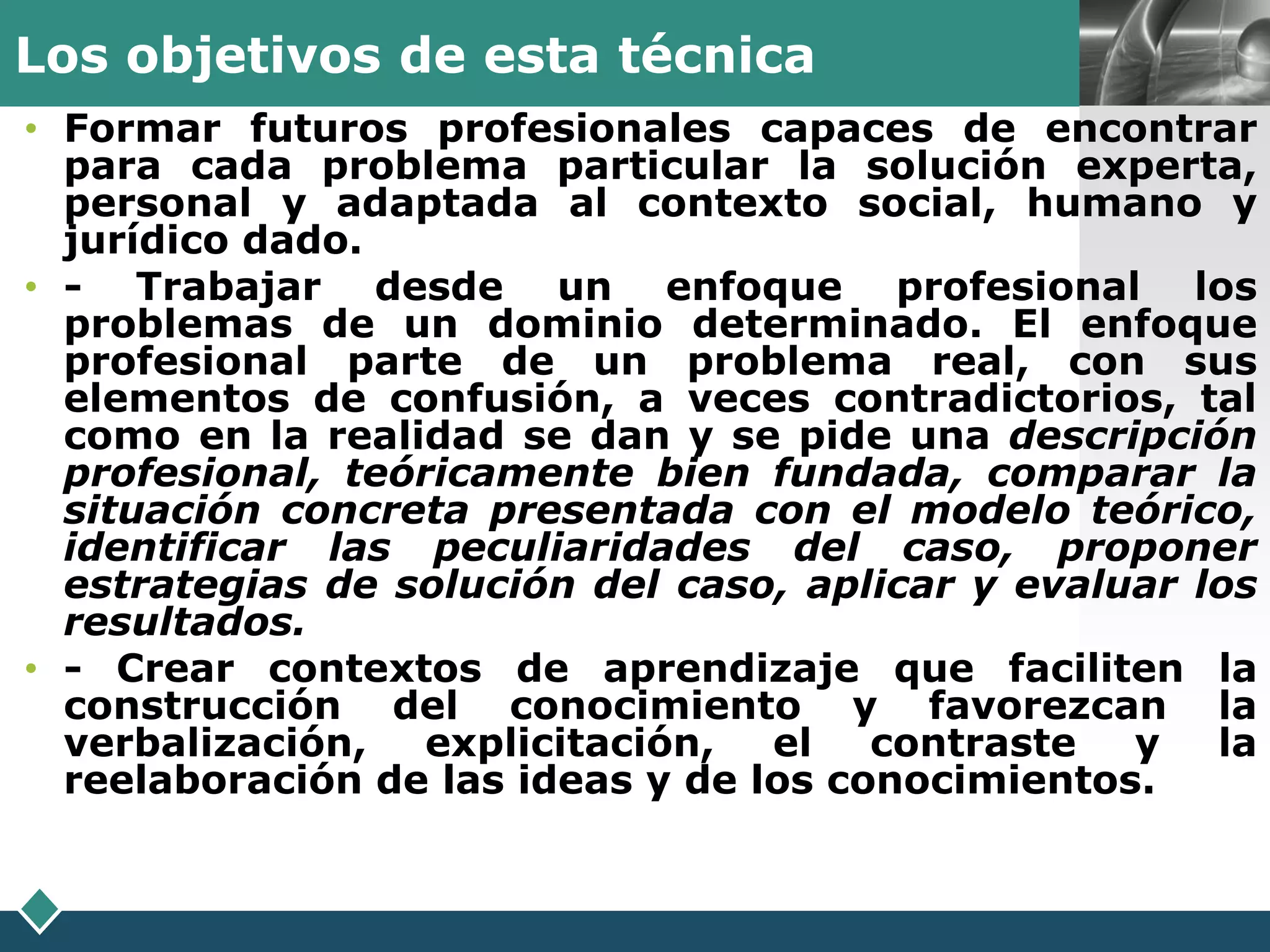 Los objetivos de esta técnica                      LOGO
• Formar futuros profesionales capaces de encontrar
  para cada problema particular la solución experta,
  personal y adaptada al contexto social, humano y
  jurídico dado.
• - Trabajar desde un enfoque profesional los
  problemas de un dominio determinado. El enfoque
  profesional parte de un problema real, con sus
  elementos de confusión, a veces contradictorios, tal
  como en la realidad se dan y se pide una descripción
  profesional, teóricamente bien fundada, comparar la
  situación concreta presentada con el modelo teórico,
  identificar las peculiaridades del caso, proponer
  estrategias de solución del caso, aplicar y evaluar los
  resultados.
• - Crear contextos de aprendizaje que faciliten la
  construcción del conocimiento y favorezcan la
  verbalización,   explicitación,  el contraste    y   la
  reelaboración de las ideas y de los conocimientos.
 