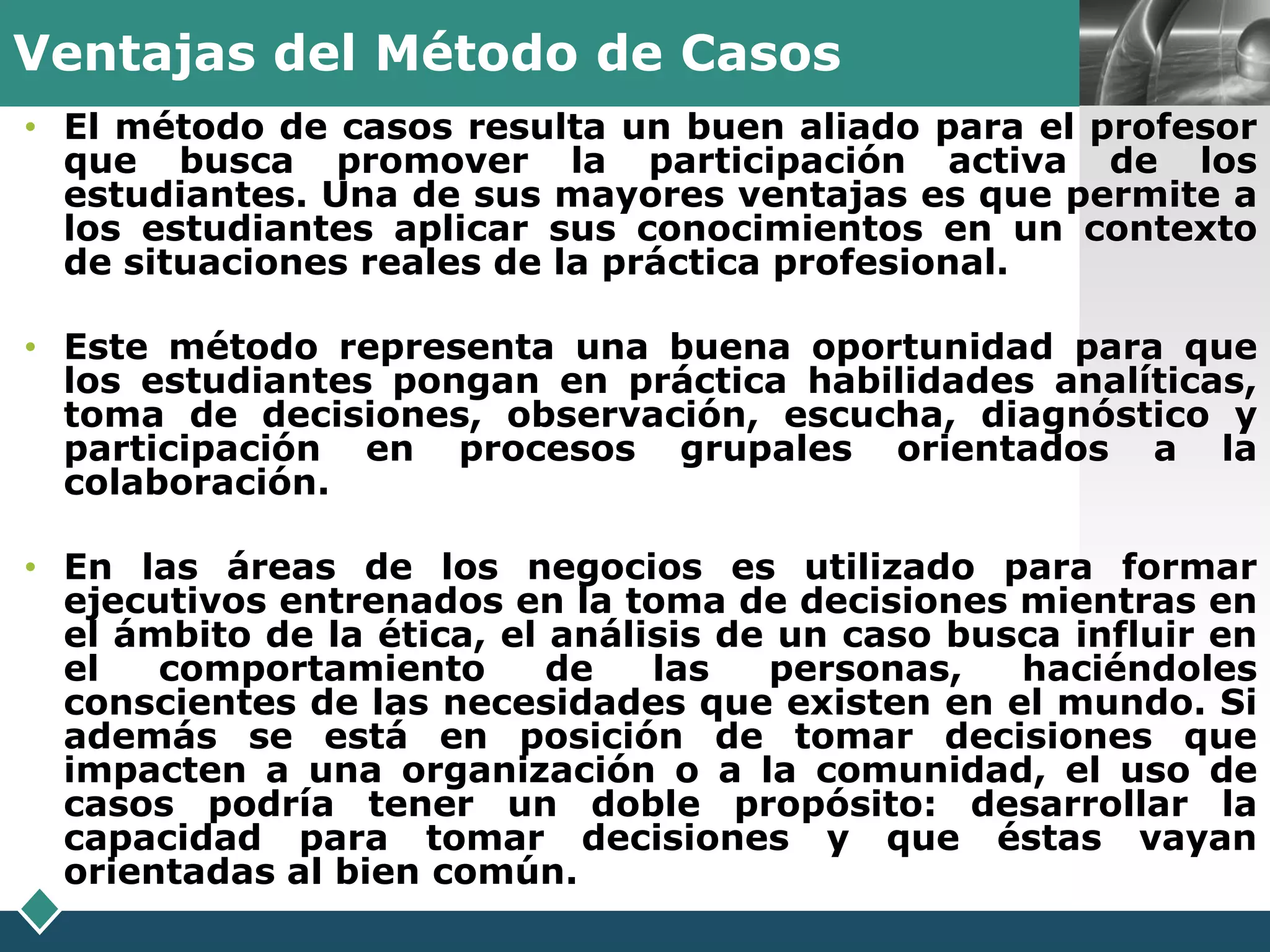 Ventajas del Método de Casos                              LOGO
• El método de casos resulta un buen aliado para el profesor
  que busca promover la participación activa de los
  estudiantes. Una de sus mayores ventajas es que permite a
  los estudiantes aplicar sus conocimientos en un contexto
  de situaciones reales de la práctica profesional.

• Este método representa una buena oportunidad para que
  los estudiantes pongan en práctica habilidades analíticas,
  toma de decisiones, observación, escucha, diagnóstico y
  participación en procesos grupales orientados a la
  colaboración.

• En las áreas de los negocios es utilizado para formar
  ejecutivos entrenados en la toma de decisiones mientras en
  el ámbito de la ética, el análisis de un caso busca influir en
  el   comportamiento       de   las   personas,   haciéndoles
  conscientes de las necesidades que existen en el mundo. Si
  además se está en posición de tomar decisiones que
  impacten a una organización o a la comunidad, el uso de
  casos podría tener un doble propósito: desarrollar la
  capacidad para tomar decisiones y que éstas vayan
  orientadas al bien común.
 