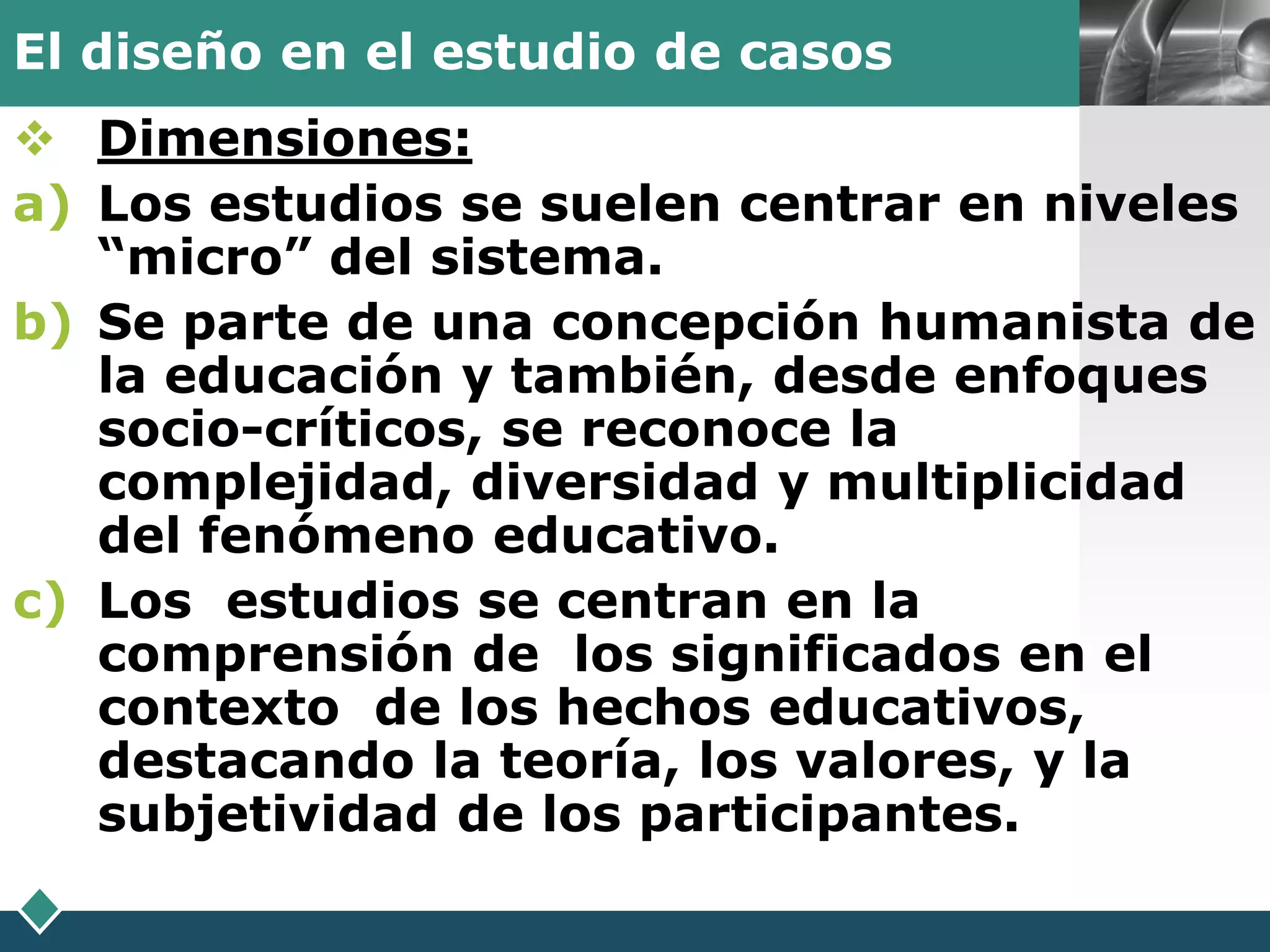 El diseño en el estudio de casos        LOGO

 Dimensiones:
a) Los estudios se suelen centrar en niveles
   “micro” del sistema.
b) Se parte de una concepción humanista de
   la educación y también, desde enfoques
   socio-críticos, se reconoce la
   complejidad, diversidad y multiplicidad
   del fenómeno educativo.
c) Los estudios se centran en la
   comprensión de los significados en el
   contexto de los hechos educativos,
   destacando la teoría, los valores, y la
   subjetividad de los participantes.
 