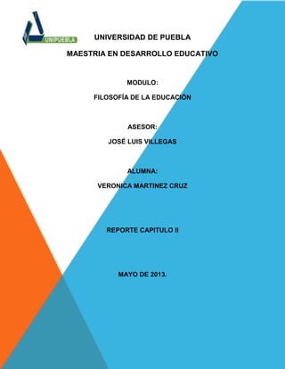 UNIVERSIDAD DE PUEBLA
MAESTRIA EN DESARROLLO EDUCATIVO
MODULO:
FILOSOFÍA DE LA EDUCACIÓN
ASESOR:
JOSÉ LUIS VILLEGAS
ALUMNA:
VERONICA MARTINEZ CRUZ
REPORTE CAPITULO II
MAYO DE 2013.
 