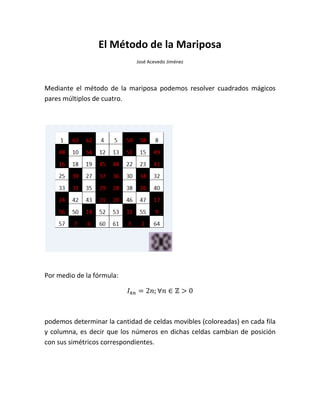 El Método de la Mariposa
José Acevedo Jiménez
Mediante el método de la mariposa podemos resolver cuadrados mágicos
pares múltiplos de cuatro.
Por medio de la fórmula:
podemos determinar la cantidad de celdas movibles (coloreadas) en cada fila
y columna, es decir que los números en dichas celdas cambian de posición
con sus simétricos correspondientes.
 
