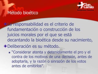 Método bioético
La responsabilidad es el criterio de
fundamentación o construcción de los
juicios morales por el que se está
decantando la bioética desde su nacimiento,
Deliberación es su método.
 “Considerar atenta y detenidamente el pro y el
contra de los motivos de una decisión, antes de
adoptarla, y la razón o sinrazón de los votos
antes de emitirlos”.
 