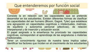 Que entenderemos por función social
Consiste la en relación con las capacidades que se pretende
desarrollar en los estudiantes. Existen diferentes formas de clasificar
las capacidades del ser humano (Bloom, Gagné, Tyler) que establece
una agrupación en capacidades cognitivas o intelectuales, matrices,
de equilibrio y autonomía personal (afectivas), de relación
interpersonal y de inserción y actuación social.
El papel asignado a la enseñanza ha priorizado las capacidades
cognitivas, corresponden al aprendizaje de las asignaturas o materias
tradicionales.
Tener un conocimiento riguroso de nuestra tarea implica saber
identificar los factores que inciden en el crecimiento de los estudiantes
 
