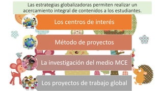 Las estrategias globalizadoras permiten realizar un
acercamiento integral de contenidos a los estudiantes.
Los centros de interés
Método de proyectos
La investigación del medio MCE
Los proyectos de trabajo global
 