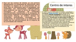 Centro de interes
• Que son los centros de interés, es una primera
aproximación a la búsqueda de información, para
conseguir la mejora en el conocimiento de un
tema que es interesante para el estudiante; Los
contenidos son básicamente CONCEPTUALES,
pero podemos ver que la forma de adquirir los
conceptos, se requieren de contenidos
procedimentales relacionados a la búsqueda de
información mediante la investigación autónoma y
observación directa, al mismo tiempo los
contenidos actitudinales vinculados a la
socialización, la cooperación y la implicación del
medio son los estructuradores de la mayoría de
las actividades del método.
• En 1871 nació en Bruselas el médico, psicólogo y
pedagogo Ovide Decroly, quien desarrolló y creó
un nuevo método pedagógico basado en la
observación de los niños y en su aprendizaje. Bajo
el lema de “Escuela por la vida y para la vida”, e
influenciado por autores como Froebel y Herbert,
Decroly abogaba por una educación centrada en
las necesidades e intereses del niño, ya que
entendía que únicamente éstos podrían mantener
su atención y motivación en el proceso de
aprendizaje. Así, al vincular el aprendizaje a los
intereses, garantizamos la motivación y la
curiosidad del niño.
 