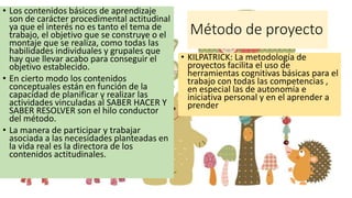 Método de proyecto
• Los contenidos básicos de aprendizaje
son de carácter procedimental actitudinal
ya que el interés no es tanto el tema de
trabajo, el objetivo que se construye o el
montaje que se realiza, como todas las
habilidades individuales y grupales que
hay que llevar acabo para conseguir el
objetivo establecido.
• En cierto modo los contenidos
conceptuales están en función de la
capacidad de planificar y realizar las
actividades vinculadas al SABER HACER Y
SABER RESOLVER son el hilo conductor
del método.
• La manera de participar y trabajar
asociada a las necesidades planteadas en
la vida real es la directora de los
contenidos actitudinales.
• KILPATRICK: La metodología de
proyectos facilita el uso de
herramientas cognitivas básicas para el
trabajo con todas las competencias ,
en especial las de autonomía e
iniciativa personal y en el aprender a
prender
 