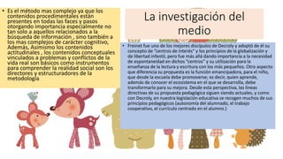 La investigación del
medio
• Es el método mas complejo ya que los
contenidos procedimentales están
presentes en todas las faces y pasos
otorgando importancia especialmente no
tan solo a aquellos relacionados a la
búsqueda de información , sino también a
los mas complejos de carácter cognitivo,
Además, Asimismo los contenidos
actitudinales , los contenidos conceptuales
vinculados a problemas y conflictos de la
vida real son básicos como instrumentos
para comprender la realidad social son los
directores y estructuradores de la
metodología.
• Freinet fue uno de los mejores discípulos de Decroly y adoptó de él su
concepto de “centros de interés” y los principios de la globalización y
de libertad infantil, pero fue más allá dando importancia a la necesidad
de espontaneidad en dichos “centros” y su utilización para la
enseñanza de la lectura y escritura con los más pequeños. Otro aspecto
que diferencia su propuesta es la función emancipadora, para el niño,
que desde la escuela debe promoverse; es decir, quien aprende,
además de conocer el ecosistema en el que se desarrolla, debe
transformarlo para su mejora. Desde esta perspectiva, las líneas
directivas de su propuesta pedagógica siguen siendo actuales, y como
con Decroly, en nuestra legislación educativa se recogen muchos de sus
principios pedagógicos (autonomía del alumnado, el trabajo
cooperativo, el currículo centrado en el alumno.)
 