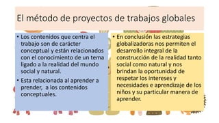 El método de proyectos de trabajos globales
• Los contenidos que centra el
trabajo son de carácter
conceptual y están relacionados
con el conocimiento de un tema
ligado a la realidad del mundo
social y natural.
• Esta relacionada al aprender a
prender, a los contenidos
conceptuales.
• En conclusión las estrategias
globalizadoras nos permiten el
desarrollo integral de la
construcción de la realidad tanto
social como natural y nos
brindan la oportunidad de
respetar los intereses y
necesidades e aprendizaje de los
niños y su particular manera de
aprender.
 