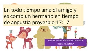 En todo tiempo ama el amigo y
es como un hermano en tiempo
de angustia proverbio 17:17
FELIZ DIA DE LA AMISTAD CON AMOR
LICDA. VERONICA
 
