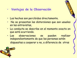 • Ventajas de la Observación
• Los hechos son percibidos directamente.
• No se presentan las distorsiones que son usuales
en las entrevistas,
• La conducta se describe en el momento exacto en
que está ocurriendo.
• Las observaciones se pueden realizar
independientemente de que las personas estén
dispuestas a cooperar o no, a diferencia de otros
 
