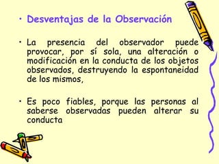• Desventajas de la Observación
• La presencia del observador puede
provocar, por sí sola, una alteración o
modificación en la conducta de los objetos
observados, destruyendo la espontaneidad
de los mismos,
• Es poco fiables, porque las personas al
saberse observadas pueden alterar su
conducta
 