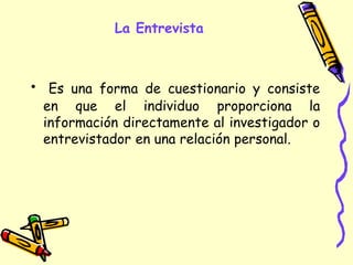 La Entrevista
• Es una forma de cuestionario y consiste
en que el individuo proporciona la
información directamente al investigador o
entrevistador en una relación personal.
 