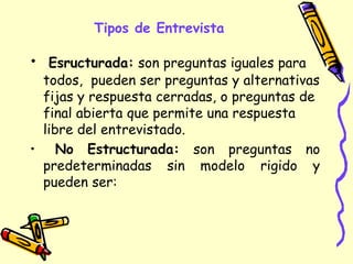 Tipos de Entrevista
• Esructurada: son preguntas iguales para
todos, pueden ser preguntas y alternativas
fijas y respuesta cerradas, o preguntas de
final abierta que permite una respuesta
libre del entrevistado.
• No Estructurada: son preguntas no
predeterminadas sin modelo rigido y
pueden ser:
 