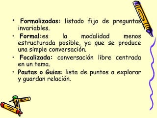 • Formalizadas: listado fijo de preguntas
invariables.
• Formal:es la modalidad menos
estructurada posible, ya que se produce
una simple conversación.
• Focalizada: conversación libre centrada
en un tema.
• Pautas o Guias: lista de puntos a explorar
y guardan relación.
 