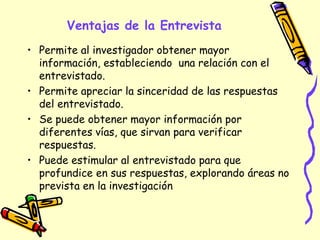 Ventajas de la Entrevista
• Permite al investigador obtener mayor
información, estableciendo una relación con el
entrevistado.
• Permite apreciar la sinceridad de las respuestas
del entrevistado.
• Se puede obtener mayor información por
diferentes vías, que sirvan para verificar
respuestas.
• Puede estimular al entrevistado para que
profundice en sus respuestas, explorando áreas no
prevista en la investigación
 