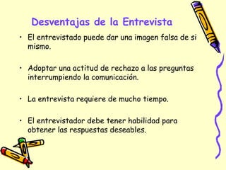 Desventajas de la Entrevista
• El entrevistado puede dar una imagen falsa de si
mismo.
• Adoptar una actitud de rechazo a las preguntas
interrumpiendo la comunicación.
• La entrevista requiere de mucho tiempo.
• El entrevistador debe tener habilidad para
obtener las respuestas deseables.
 