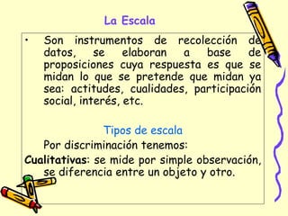La Escala
• Son instrumentos de recolección de
datos, se elaboran a base de
proposiciones cuya respuesta es que se
midan lo que se pretende que midan ya
sea: actitudes, cualidades, participación
social, interés, etc.
Tipos de escala
Por discriminación tenemos:
Cualitativas: se mide por simple observación,
se diferencia entre un objeto y otro.
 