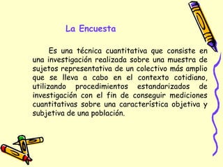 La Encuesta
Es una técnica cuantitativa que consiste en
una investigación realizada sobre una muestra de
sujetos representativa de un colectivo más amplio
que se lleva a cabo en el contexto cotidiano,
utilizando procedimientos estandarizados de
investigación con el fin de conseguir mediciones
cuantitativas sobre una característica objetiva y
subjetiva de una población.
 