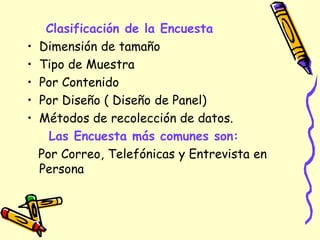 Clasificación de la Encuesta
• Dimensión de tamaño
• Tipo de Muestra
• Por Contenido
• Por Diseño ( Diseño de Panel)
• Métodos de recolección de datos.
Las Encuesta más comunes son:
Por Correo, Telefónicas y Entrevista en
Persona
 