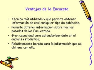Ventajas de la Encuesta
• Técnica más utilizada y que permite obtener
información de casi cualquier tipo de población.
• Permite obtener información sobre hechos
pasados de los Encuestado.
• Gran capacidad para estandarizar dato en el
análisis estadístico.
• Relativamente barata para la información que se
obtiene con ello.
 