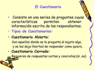 El Cuestionario
• Consiste en una series de preguntas cuyas
características permiten obtener
información escrita de los respondientes.
• Tipos de Cuestionarios:
• Cuestionario Abierto:
Son aquellos donde se le pregunta al sujeto algo,
y se les deja libertad de responder como quiera.
• Cuestionario Cerrado:
Requieren de respuestas cortas y concretas.(si ,no)
 