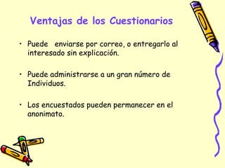 Ventajas de los Cuestionarios
• Puede enviarse por correo, o entregarlo al
interesado sin explicación.
• Puede administrarse a un gran número de
Individuos.
• Los encuestados pueden permanecer en el
anonimato.
 