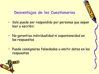 Desventajas de los Cuestionarios
• Solo puede ser respondido por personas que sepan
leer y escribir.
• No garantiza individualidad ni espontaneidad en
las respuestas
• Puede consignarse falsedades u omitir datos en las
respuestas
 