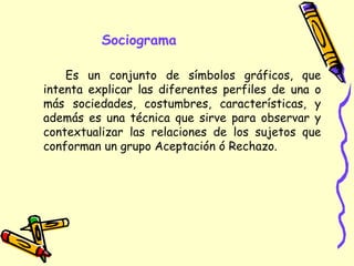 Sociograma
Es un conjunto de símbolos gráficos, que
intenta explicar las diferentes perfiles de una o
más sociedades, costumbres, características, y
además es una técnica que sirve para observar y
contextualizar las relaciones de los sujetos que
conforman un grupo Aceptación ó Rechazo.
 