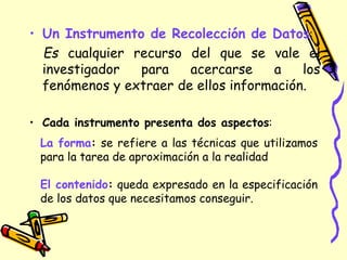 • Un Instrumento de Recolección de Datos:
Es cualquier recurso del que se vale el
investigador para acercarse a los
fenómenos y extraer de ellos información.
• Cada instrumento presenta dos aspectos:
La forma: se refiere a las técnicas que utilizamos
para la tarea de aproximación a la realidad
El contenido: queda expresado en la especificación
de los datos que necesitamos conseguir.
 