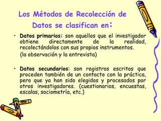 Los Métodos de Recolección de
Datos se clasifican en:
• Datos primarios: son aquellos que el investigador
obtiene directamente de la realidad,
recolectándolos con sus propios instrumentos.
(la observación y la entrevista)
• Datos secundarios: son registros escritos que
proceden también de un contacto con la práctica,
pero que ya han sido elegidos y procesados por
otros investigadores. (cuestionarios, encuestas,
escalas, sociometría, etc.)
 