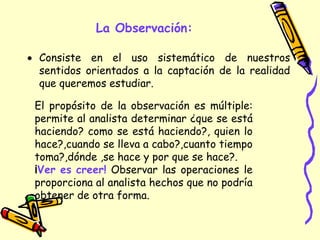 La Observación:
 Consiste en el uso sistemático de nuestros
sentidos orientados a la captación de la realidad
que queremos estudiar.
El propósito de la observación es múltiple:
permite al analista determinar ¿que se está
haciendo? como se está haciendo?, quien lo
hace?,cuando se lleva a cabo?,cuanto tiempo
toma?,dónde ,se hace y por que se hace?.
¡Ver es creer! Observar las operaciones le
proporciona al analista hechos que no podría
obtener de otra forma.
 