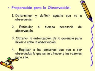 • Preparación para la Observación:
1. Determinar y definir aquello que va a
observarse.
2. Estimular el tiempo necesario de
observación.
3. Obtener la autorización de la gerencia para
llevar a cabo la observación.
4. Explicar a las personas que van a ser
observadas lo que se va a hacer y las razones
para ello.
 