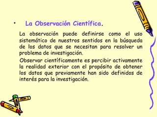 • La Observación Científica.
La observación puede definirse como el uso
sistemático de nuestros sentidos en la búsqueda
de los datos que se necesitan para resolver un
problema de investigación.
Observar científicamente es percibir activamente
la realidad exterior con el propósito de obtener
los datos que previamente han sido definidos de
interés para la investigación.
 