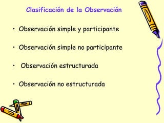 Clasificación de la Observación
• Observación simple y participante
• Observación simple no participante
• Observación estructurada
• Observación no estructurada
 