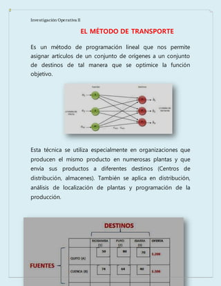 Investigación Operativa II
EL MÉTODO DE TRANSPORTE
Es un método de programación lineal que nos permite
asignar artículos de un conjunto de orígenes a un conjunto
de destinos de tal manera que se optimice la función
objetivo.
Esta técnica se utiliza especialmente en organizaciones que
producen el mismo producto en numerosas plantas y que
envía sus productos a diferentes destinos (Centros de
distribución, almacenes). También se aplica en distribución,
análisis de localización de plantas y programación de la
producción.
 