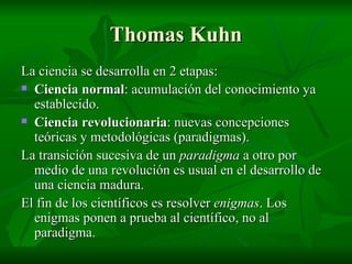 Thomas Kuhn La ciencia se desarrolla en 2 etapas: Ciencia normal : acumulación del conocimiento ya establecido. Ciencia revolucionaria : nuevas concepciones teóricas y metodológicas (paradigmas). La transición sucesiva de un  paradigma  a otro por medio de una revolución es usual en el desarrollo de una ciencia madura. El fin de los científicos es resolver  enigmas . Los enigmas ponen a prueba al científico, no al paradigma. 