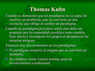 Thomas Kuhn Cuando se demuestra que un paradigma no es capaz de resolver un problema, este se convierte en una  anomalía  que obliga al cambio de paradigma. Cuando un paradigma prevalece sobre otro debe ser aceptado por la comunidad científica como modelo. Esto afecta y recompone los grupos al desaparecer las escuelas antiguas. Entonces hay dos momentos en los paradigmas: El paradigma resuelve el enigma que se convirtió en anomalía, Se establece como ciencia normal, pasa de revolucionaria a tradicional. 
