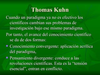 Thomas Kuhn Cuando un paradigma ya no es efectivo los científicos cambian sus problemas de investigación bajo ese mismo paradigma. Por tanto, el avance del conocimiento científico se da de dos formas: Conocimiento convergente: aplicación acrílica del paradigma, Pensamiento divergente: conduce a las revoluciones científicas. Esta es la “tensión esencial”, entran en conflicto. 