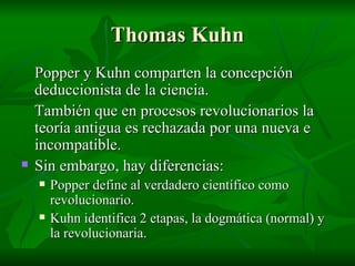 Thomas Kuhn Popper y Kuhn comparten la concepción deduccionista de la ciencia. También que en procesos revolucionarios la teoría antigua es rechazada por una nueva e incompatible. Sin embargo, hay diferencias:  Popper define al verdadero científico como revolucionario. Kuhn identifica 2 etapas, la dogmática (normal) y la revolucionaria. 
