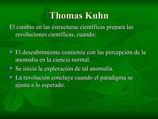 Thomas Kuhn El cambio en las estructuras científicas prepara las revoluciones científicas, cuando: El descubrimiento comienza con las percepción de la anomalía en la ciencia normal. Se inicia la exploración de tal anomalía. La revolución concluye cuando el paradigma se ajusta a lo esperado. 