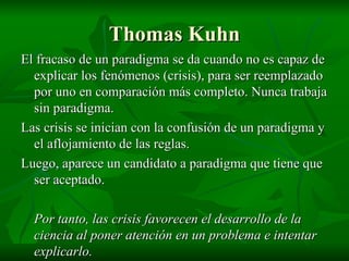 Thomas Kuhn El fracaso de un paradigma se da cuando no es capaz de explicar los fenómenos (crisis), para ser reemplazado por uno en comparación más completo. Nunca trabaja sin paradigma. Las crisis se inician con la confusión de un paradigma y el aflojamiento de las reglas. Luego, aparece un candidato a paradigma que tiene que ser aceptado. Por tanto, las crisis favorecen el desarrollo de la ciencia al poner atención en un problema e intentar explicarlo. 