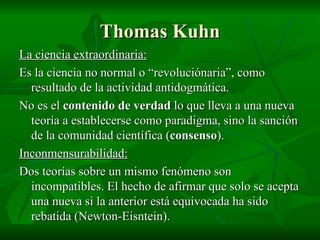 Thomas Kuhn La ciencia extraordinaria: Es la ciencia no normal o “revoluciónaria”, como resultado de la actividad antidogmática. No es el  contenido de verdad  lo que lleva a una nueva teoría a establecerse como paradigma, sino la sanción de la comunidad científica ( consenso ). Inconmensurabilidad: Dos teorías sobre un mismo fenómeno son incompatibles. El hecho de afirmar que solo se acepta una nueva si la anterior está equivocada ha sido rebatida (Newton-Eisntein). 