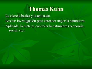 Thomas Kuhn La ciencia básica y la aplicada: Básica: investigación para entender mejor la naturaleza. Aplicada: la meta es controlar la naturaleza (economía, social, etc). 