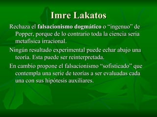 Imre Lakatos Rechaza el  falsacionismo dogmático  o “ingenuo” de Popper, porque de lo contrario toda la ciencia seria metafísica irracional. Ningún resultado experimental puede echar abajo una teoría. Esta puede ser reinterpretada. En cambio propone el falsacionismo “sofisticado” que contempla una serie de teorías a ser evaluadas cada una con sus hipótesis auxiliares. 